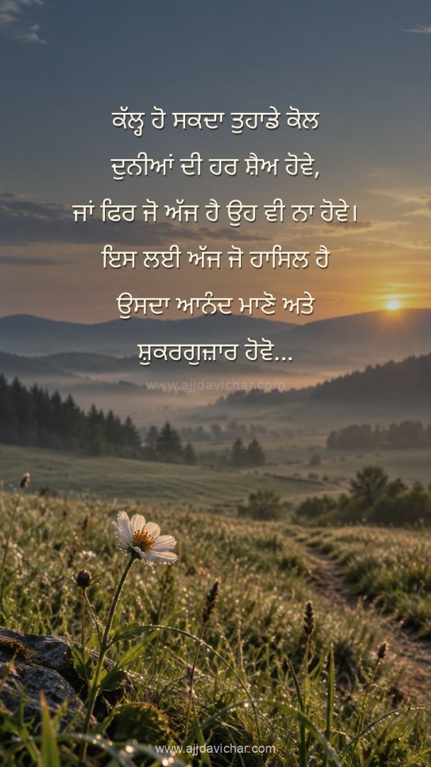 Kal ho sakda tuhade kol duniya di har shay hove, ya phir jo ajj hai ohi na hove. Iss layi ajj jo haasil hai usda aanand maano te shukarguzar hove...