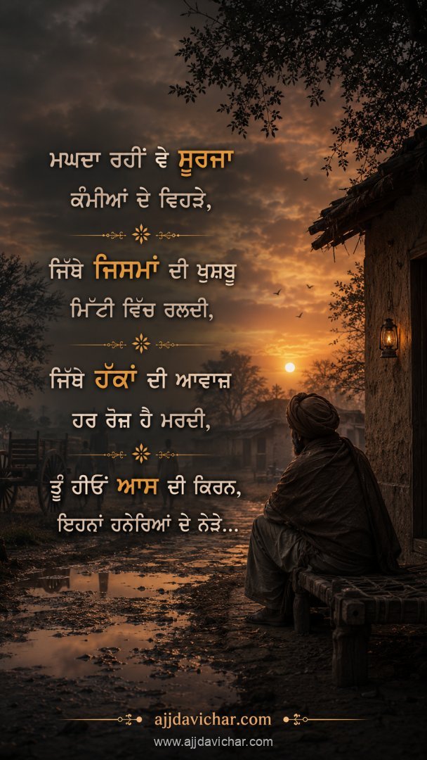 ਮਘਦਾ ਰਹੀਂ ਵੇ ਸੂਰਜਾ ਕੰਮੀਆਂ ਦੇ ਵਿਹੜੇ, ਜਿੱਥੇ ਜਿਸਮਾਂ ਦੀ ਖੁਸ਼ਬੂ ਮਿੱਟੀ ਵਿੱਚ ਰਲਦੀ, ਜਿੱਥੇ ਹੱਕਾਂ ਦੀ ਆਵਾਜ਼ ਹਰ ਰੋਜ਼ ਹੈ ਮਰਦੀ, ਤੂੰ ਹੀਓਂ ਆਸ ਦੀ ਕਿਰਨ, ਇਹਨਾਂ ਹਨੇਰਿਆਂ ਦੇ ਨੇੜੇ...