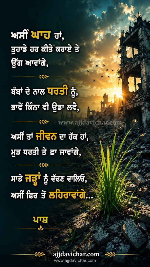ਅਸੀਂ ਘਾਹ ਹਾਂ,  ਤੁਹਾਡੇ ਹਰ ਕੀਤੇ ਕਰਾਏ ਤੇ ਉੱਗ ਆਵਾਂਗੇ, ਬੰਬਾਂ ਦੇ ਨਾਲ ਧਰਤੀ ਨੂੰ,  ਭਾਵੇਂ ਕਿੰਨਾ ਵੀ ਉਡਾ ਲਵੋ, ਅਸੀਂ ਤਾਂ ਜੀਵਨ ਦਾ ਹੱਕ ਹਾਂ